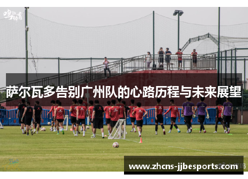 萨尔瓦多告别广州队的心路历程与未来展望