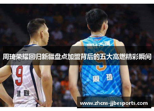 周琦荣耀回归新疆盘点加盟背后的五大高燃精彩瞬间