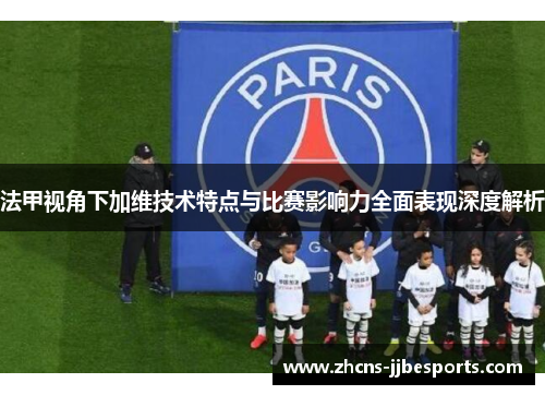 法甲视角下加维技术特点与比赛影响力全面表现深度解析 法甲视角下加维技术特点与比赛影响力全面表现深度解析