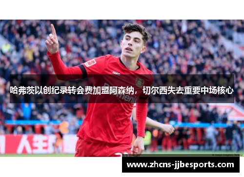 哈弗茨以创纪录转会费加盟阿森纳，切尔西失去重要中场核心